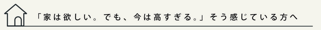 タイトル
「家は欲しい。でも、今は高すぎる。」そう感じている方へ
と記載されています。